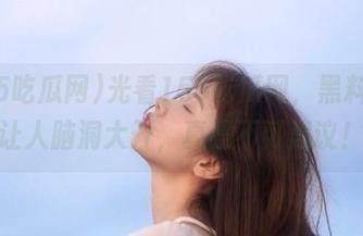 光看155吃瓜网，黑料简直让人脑洞大开，真是不可思议！