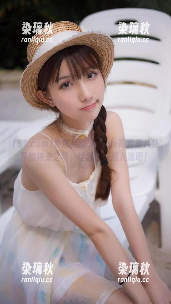 51.com 更新后的51.com简直是八卦界的神来之笔,让我们一起入戏吧!