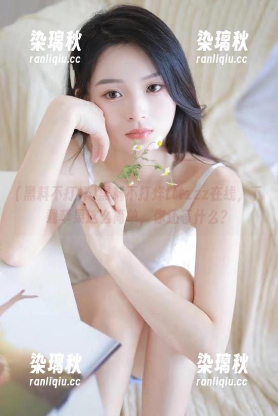 黑料不打烊tttzzz在线，下载苹果这么简单，你还等什么？